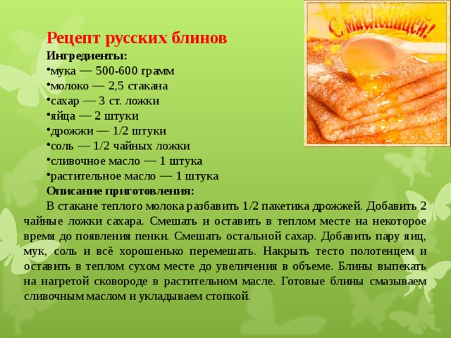 Рецепт русских блинов Ингредиенты: мука  —  500-600   грамм молоко  —  2,5   стакана сахар  —  3   ст. ложки яйца  —  2   штуки дрожжи  —  1/2   штуки соль  —  1/2   чайных ложки сливочное масло  —  1   штука растительное масло  —  1   штука Описание приготовления: В стакане теплого молока разбавить 1/2 пакетика дрожжей. Добавить 2 чайные ложки сахара. Смешать и оставить в теплом месте на некоторое время до появления пенки. Смешать остальной сахар. Добавить пару яиц, мук, соль и всё хорошенько перемешать. Накрыть тесто полотенцем и оставить в теплом сухом месте до увеличения в объеме. Блины выпекать на нагретой сковороде в растительном масле. Готовые блины смазываем сливочным маслом и укладываем стопкой. 