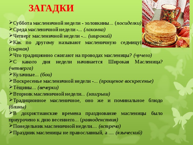 ЗАГАДКИ  Суббота масленичной недели - золовкины... ( посиделки) Среда масленичной недели -... (лакомка) Четверг масленичной недели -... (широкий) Как по другому называют масленичную седмицу(неделю)? (сырная) Что традиционно сжигают на проводах масленицы? (чучело) С какого дня недели начинается Широкая Масленица? (четверга) Кулачные ... (бои) Воскресенье масленичной недели -... (прощеное воскресенье) Тёщины... (вечерки) Вторник масленичной недели... (заигрыш) Традиционное масленичное, оно же и поминальное блюдо (блины) В дохристианские времена празднование масленицы было приурочено к дню весеннего... ( равноденствия) Понедельник масленичной недели.... (встреча) Праздник масленицы не православный, а .... (языческий) 