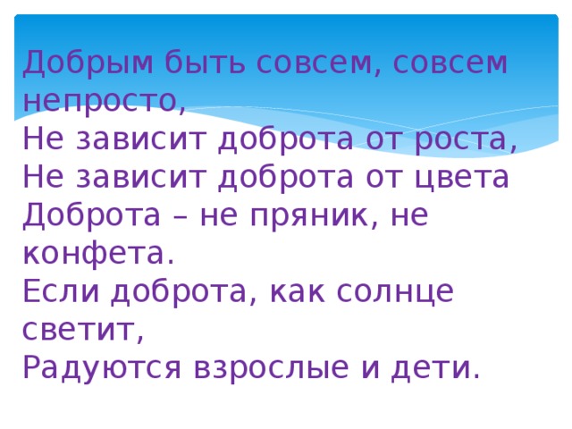 Добрым быть совсем, совсем непросто,  Не зависит доброта от роста,   Не зависит доброта от цвета  Доброта – не пряник, не конфета.  Если доброта, как солнце светит,  Радуются взрослые и дети. 