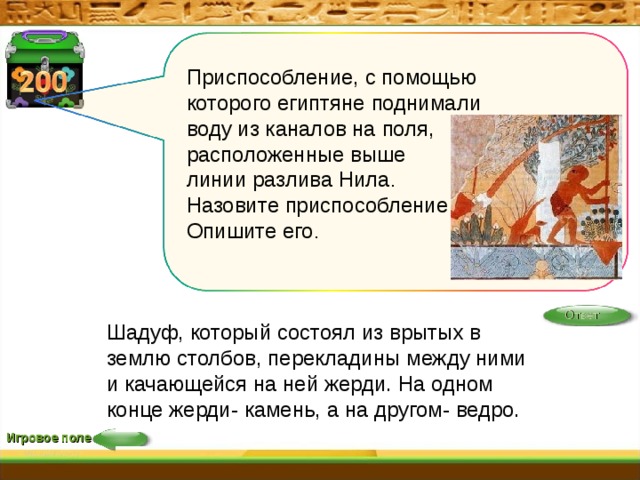  Приспособление, с помощью которого египтяне поднимали воду из каналов на поля, расположенные выше линии разлива Нила . Назовите приспособление и Опишите его . Ответ Шадуф, который состоял из врытых в землю столбов, перекладины между ними и качающейся на ней жерди. На одном конце жерди- камень, а на другом- ведро. Игровое поле 