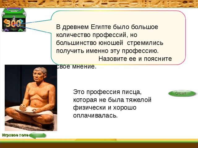 В древнем Египте было большое количество профессий, но большинство юношей стремились получить именно эту профессию. Назовите ее  и поясните свое мнение. Это профессия писца, которая не была тяжелой физически и хорошо оплачивалась. Ответ Игровое поле 