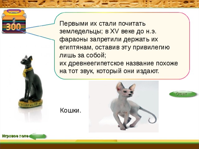 Кошки. Первыми их стали почитать земледельцы; в XV веке до н.э. фараоны запретили держать их египтянам, оставив эту привилегию лишь за собой; их древнеегипетское название похоже на тот звук, который они издают. Ответ Игровое поле 