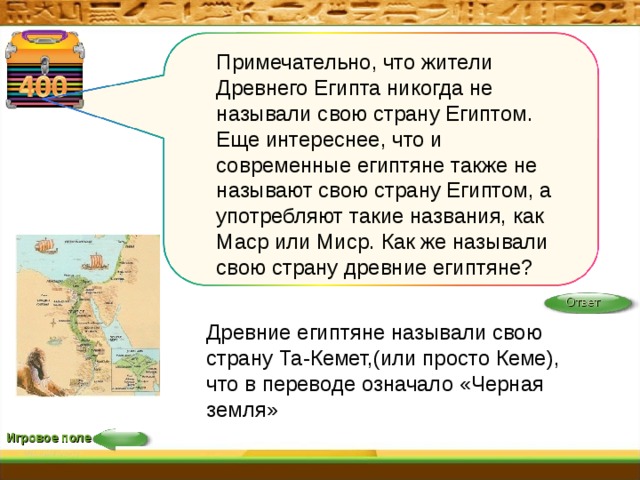 Примечательно, что жители Древнего Египта никогда не называли свою страну Египтом. Еще интереснее, что и современные египтяне также не называют свою страну Египтом, а употребляют такие названия, как Маср или Миср. Как же называли свою страну древние египтяне? Ответ Древние египтяне называли свою страну Та-Кемет,(или просто Кеме), что в переводе означало «Черная земля» Игровое поле 