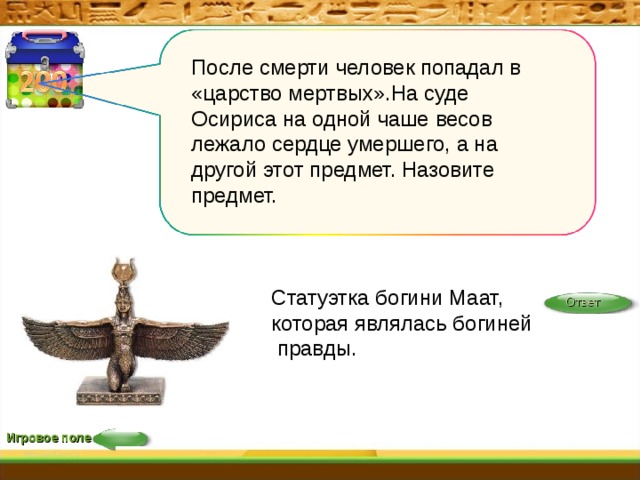 После смерти человек попадал в «царство мертвых».На суде Осириса на одной чаше весов лежало сердце умершего, а на другой этот предмет. Назовите предмет. Статуэтка богини Маат, которая являлась богиней правды. Ответ Игровое поле 
