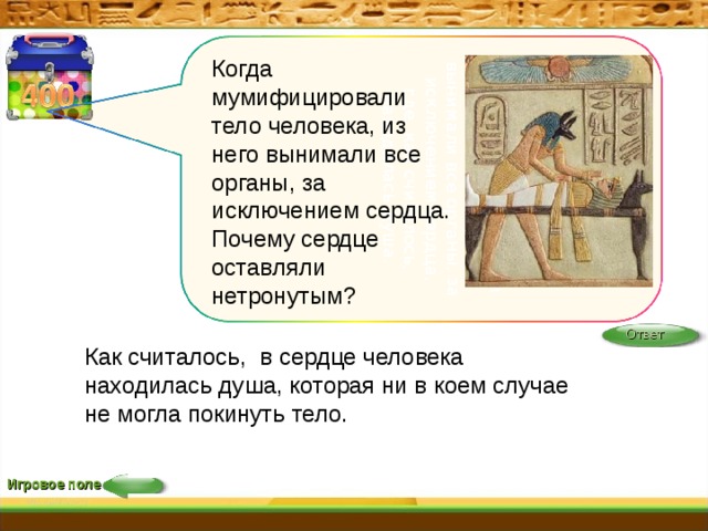 Когда мумифицировали тело человека, из него вынимали все органы, за исключением сердца, где, как считалось, находилась душа.    Когда мумифицировали тело человека, из него вынимали все органы, за исключением сердца. Почему сердце оставляли нетронутым?    Ответ Как считалось,  в сердце человека находилась душа, которая ни в коем случае не могла покинуть тело.   Игровое поле 22 