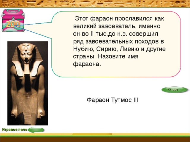  Этот фараон прославился как великий завоеватель, именно он во II тыс.до н.э. совершил ряд завоевательных походов в Нубию, Сирию, Ливию и другие страны. Назовите имя фараона. Ответ Фараон Тутмос III Игровое поле 