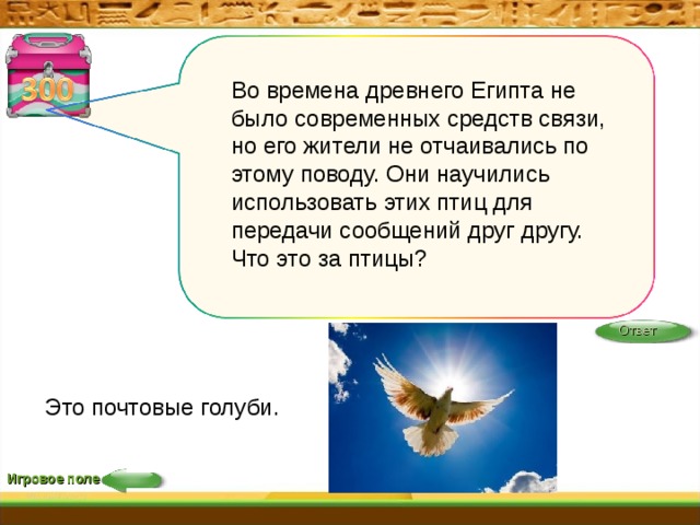 Во времена древнего Египта не было современных средств связи, но его жители не отчаивались по этому поводу. Они научились использовать этих птиц для передачи сообщений друг другу. Что это за птицы?   Ответ Это почтовые голуби. Игровое поле 