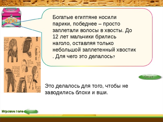 Богатые египтяне носили парики, победнее – просто заплетали волосы в хвосты. До 12 лет мальчики брились наголо, оставляя только небольшой заплетенный хвостик . Для чего это делалось ? Ответ Это делалось для того, чтобы не заводились блохи и вши.    Игровое поле 