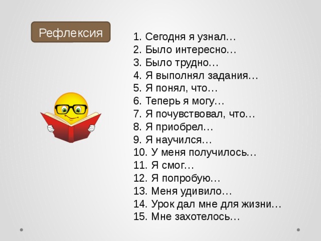 Рефлексия  Сегодня я узнал…  Было интересно…  Было трудно…  Я выполнял задания…  Я понял, что…  Теперь я могу…  Я почувствовал, что…  Я приобрел…  Я научился…  У меня получилось…  Я смог…  Я попробую…  Меня удивило…  Урок дал мне для жизни…  Мне захотелось… 
