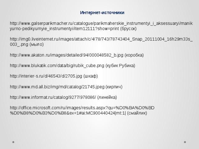 Интернет-источники http://www.galserparikmacher.ru/catalogue/parikmaherskie_instrumentyi_i_aksessuaryi/manikyurno-pedikyurnyie_instrumentyi/item12111?show=print (брусок) http://img0.liveinternet.ru/images/attach/c/4/78/743/78743404_Snap_20111004_16h29m33s_ 003_.png (мыло) http://www.akaton.ru/images/detailed/94/000048582_b.jpg (коробка) http://www.blukatik.com/data/big/rubik_cube.png (кубик Рубика) http://interier-s.ru/d/46543/d/2705.jpg (шкаф) http://www.md.all.biz/img/md/catalog/21745.jpeg (кирпич) http://www.informat.ru/catalog/9277/978086/ (линейка) http://office.microsoft.com/ru/images/results.aspx?qu=%D0%BA%D0%BD%D0%B8%D0%B3%D0%B8&ex=1#ai:MC900440424|mt:1| (смайлик) 