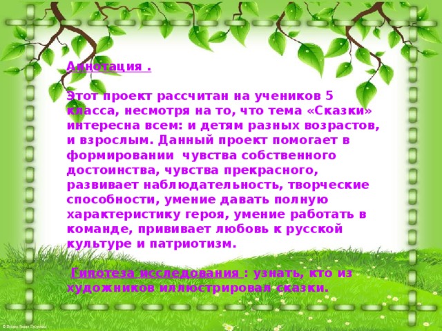 Аннотация .  Этот проект рассчитан на учеников 5 класса, несмотря на то, что тема «Сказки» интересна всем: и детям разных возрастов, и взрослым. Данный проект помогает в формировании чувства собственного достоинства, чувства прекрасного, развивает наблюдательность, творческие способности, умение давать полную характеристику героя, умение работать в команде, прививает любовь к русской культуре и патриотизм.   Гипотеза исследования : узнать, кто из художников иллюстрировал сказки. 
