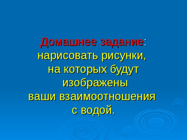   Домашнее задание :  нарисовать рисунки,  на которых будут  изображены  ваши взаимоотношения  с водой.    