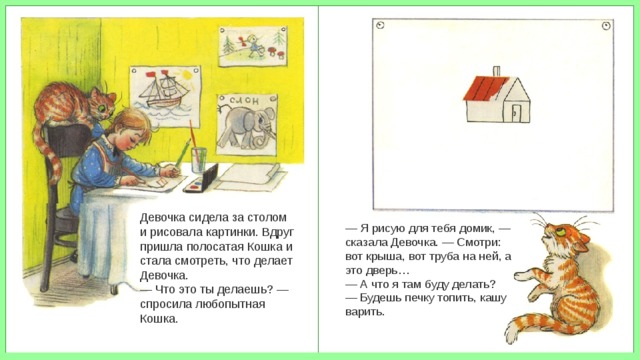 Девочка сидела за столом и рисовала картинки. Вдруг пришла полосатая Кошка и стала смотреть, что делает Девочка. — Что это ты делаешь? — спросила любопытная Кошка. — Я рисую для тебя домик, — сказала Девочка. — Смотри: вот крыша, вот труба на ней, а это дверь… — А что я там буду делать? — Будешь печку топить, кашу варить. 