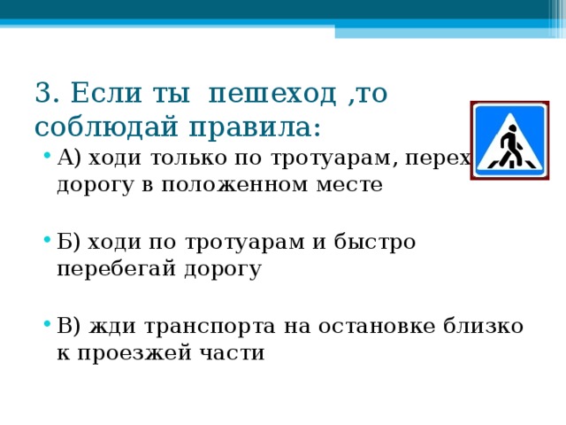 3. Если ты пешеход ,то соблюдай правила: А) ходи только по тротуарам, переходи дорогу в положенном месте  Б) ходи по тротуарам и быстро перебегай дорогу  В) жди транспорта на остановке близко к проезжей части 
