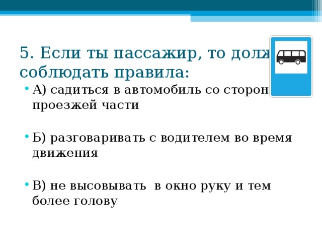 5. Если ты пассажир, то должен соблюдать правила: А) садиться в автомобиль со стороны проезжей части  Б) разговаривать с водителем во время движения  В) не высовывать в окно руку и тем более голову 