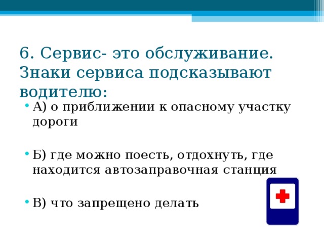 6. Сервис- это обслуживание. Знаки сервиса подсказывают водителю: А) о приближении к опасному участку дороги  Б) где можно поесть, отдохнуть, где находится автозаправочная станция  В) что запрещено делать 