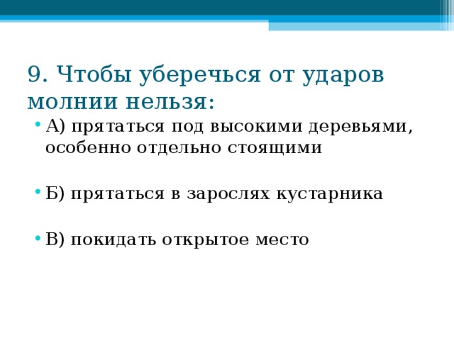 9. Чтобы уберечься от ударов молнии нельзя: А) прятаться под высокими деревьями, особенно отдельно стоящими  Б) прятаться в зарослях кустарника  В) покидать открытое место 
