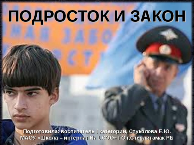 ПОДРОСТОК И ЗАКОН Подготовила: воспитатель I категории, Стуколова Е.Ю. МАОУ «Школа – интернат № 1 СОО» ГО г.Стерлитамак РБ 