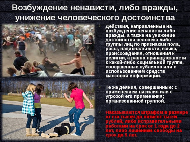 Возбуждение ненависти, либо вражды, унижение человеческого достоинства Действия, направленные на возбуждение ненависти либо вражды, а также на унижение достоинства человека либо группы лиц по признакам пола, расы, национальности, языка, происхождения, отношения к религии, а равно принадлежности к какой-либо социальной группе, совершенные публично или с использованием средств массовой информации.  Те же деяния, совершенные: с применением насилия или с угрозой его применения; организованной группой.  Наказываются штрафом в размере от ста тысяч до пятисот тысяч рублей, либо исправительными работами на срок от 1 года до 2 лет, либо лишением свободы на срок до 5 лет.  