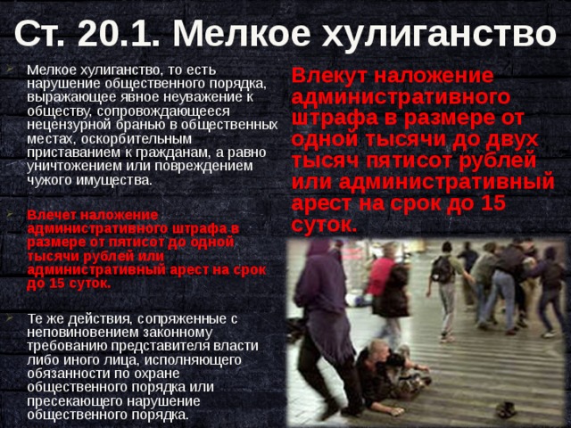 Ст. 20.1. Мелкое хулиганство Влекут наложение административного штрафа в размере от одной тысячи до двух тысяч пятисот рублей или административный арест на срок до 15 суток. Мелкое хулиганство, то есть нарушение общественного порядка, выражающее явное неуважение к обществу, сопровождающееся нецензурной бранью в общественных местах, оскорбительным приставанием к гражданам, а равно уничтожением или повреждением чужого имущества.  Влечет наложение административного штрафа в размере от пятисот до одной тысячи рублей или административный арест на срок до 15 суток.  Те же действия, сопряженные с неповиновением законному требованию представителя власти либо иного лица, исполняющего обязанности по охране общественного порядка или пресекающего нарушение общественного порядка.  