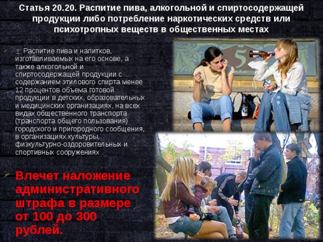 Статья 20.20. Распитие пива, алкогольной и спиртосодержащей продукции либо потребление наркотических средств или психотропных веществ в общественных местах   1. Распитие пива и напитков, изготавливаемых на его основе, а также алкогольной и спиртосодержащей продукции с содержанием этилового спирта менее 12 процентов объема готовой продукции в детских, образовательных и медицинских организациях, на всех видах общественного транспорта (транспорта общего пользования) городского и пригородного сообщения, в организациях культуры, физкультурно-оздоровительных и спортивных сооружениях .  Влечет наложение административного штрафа в размере от 100 до 300 рублей.  
