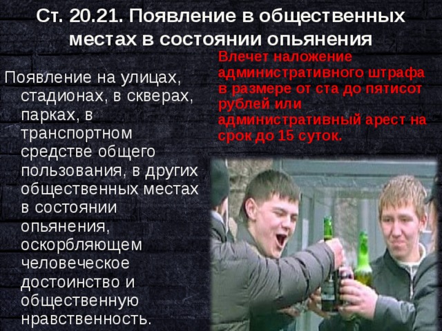 Ст. 20.21. Появление в общественных местах в состоянии опьянения   Влечет наложение административного штрафа в размере от ста до пятисот рублей или административный арест на срок до 15 суток. Появление на улицах, стадионах, в скверах, парках, в транспортном средстве общего пользования, в других общественных местах в состоянии опьянения, оскорбляющем человеческое достоинство и общественную нравственность. 