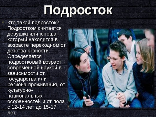 Подросток Кто такой подросток? Подростком считается девушка или юноша, который находится в возрасте переходном от детства к юности. Определяется подростковый возраст современной наукой в зависимости от государства или региона проживания, от культурно-национальных особенностей и от пола c 12-14 лет до 15-17 лет. 