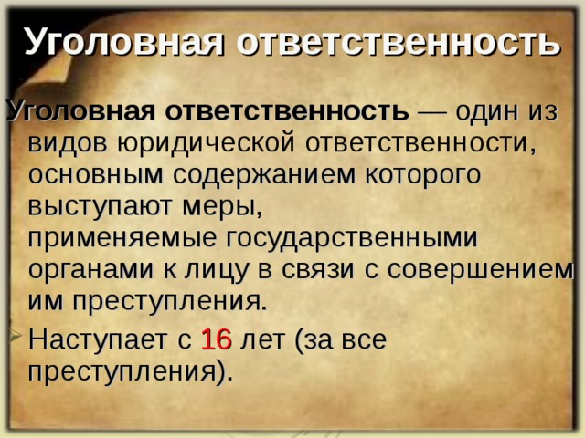 Уголовная ответственность Уголовная ответственность  — один из видов  юридической ответственности , основным содержанием которого выступают меры, применяемые государственными органами к лицу в связи с совершением им преступления.  Наступает с 16 лет (за все преступления) . 