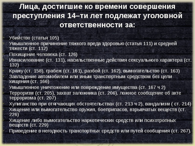 Лица, достигшие ко времени совершения преступления 14–ти лет подлежат уголовной ответственности за: Убийство (статья 105) Умышленное причинение тяжкого вреда здоровью (статья 111) и средней тяжести (ст . 112) Похищение человека (ст . 126) Изнасилование (ст . 131), насильственные действия сексуального характера (ст . 132) Кражу (ст . 158), грабеж (ст . 161), разбой (ст . 162), вымогательство (ст . 163) Завладение автомобилем или иным транспортным средством без цели хищения (ст . 166) Умышленное уничтожение или повреждение имущества (ст . 167 ч 2) Терроризм (ст . 205), захват заложника (ст . 206), ложное сообщение об акте терроризма (ст . 207) Хулиганство при отягчающих обстоятельствах (ст . 213 ч 2), вандализм ( ст . 214) Хищение или вымогательство оружия, боеприпасов, взрывчатых веществ (ст . 226) Хищение либо вымогательство наркотических средств или психотропных веществ (ст . 229) Приведение в негодность транспортных средств или путей сообщения (ст . 267).   