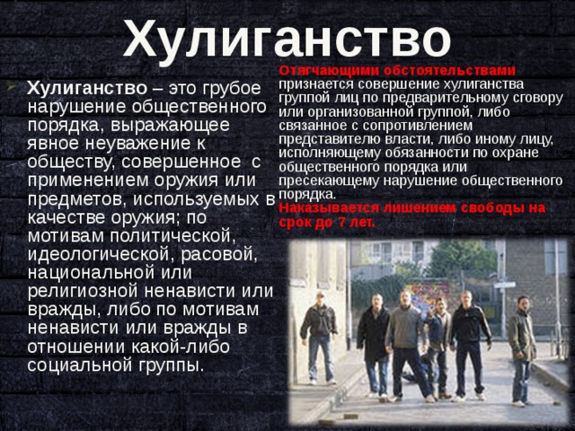 Хулиганство Отягчающими обстоятельствами признается совершение хулиганства группой лиц по предварительному сговору или организованной группой, либо связанное с сопротивлением представителю власти, либо иному лицу, исполняющему обязанности по охране общественного порядка или пресекающему нарушение общественного порядка. Наказывается лишением свободы на срок до 7 лет. Хулиганство – это грубое нарушение общественного порядка, выражающее явное неуважение к обществу, совершенное с применением оружия или предметов, используемых в качестве оружия; по мотивам политической, идеологической, расовой, национальной или религиозной ненависти или вражды, либо по мотивам ненависти или вражды в отношении какой-либо социальной группы.  