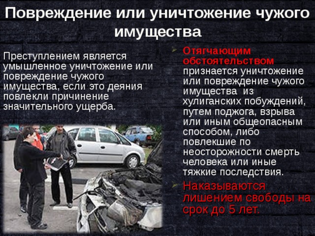Повреждение или уничтожение чужого имущества Отягчающим обстоятельством признается уничтожение или повреждение чужого имущества из хулиганских побуждений, путем поджога, взрыва или иным общеопасным способом, либо повлекшие по неосторожности смерть человека или иные тяжкие последствия. Наказываются лишением свободы на срок до 5 лет. Преступлением является умышленное уничтожение или повреждение чужого имущества, если это деяния повлекли причинение значительного ущерба. 