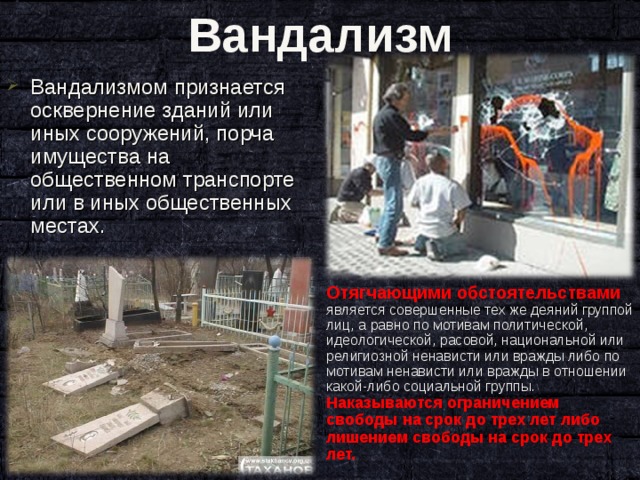 Вандализм Вандализмом признается осквернение зданий или иных сооружений, порча имущества на общественном транспорте или в иных общественных местах.   Отягчающими обстоятельствами является совершенные тех же деяний группой лиц, а равно по мотивам политической, идеологической, расовой, национальной или религиозной ненависти или вражды либо по мотивам ненависти или вражды в отношении какой-либо социальной группы. Наказываются ограничением свободы на срок до трех лет либо лишением свободы на срок до трех лет. 