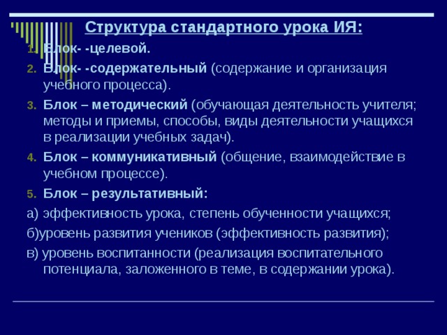 Структура стандартного урока ИЯ: Блок- -целевой. Блок- -содержательный (содержание и организация учебного процесса). Блок – методический (обучающая деятельность учителя; методы и приемы, способы, виды деятельности учащихся в реализации учебных задач). Блок – коммуникативный (общение, взаимодействие в учебном процессе). Блок – результативный: а) эффективность урока, степень обученности учащихся; б)уровень развития учеников (эффективность развития); в) уровень воспитанности (реализация воспитательного потенциала, заложенного в теме, в содержании урока). 