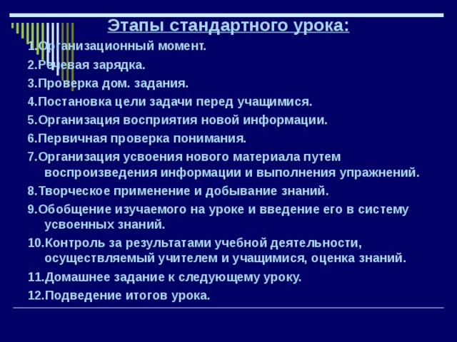 Этапы стандартного урока: 1.Организационный момент. 2.Речевая зарядка. 3.Проверка дом. задания. 4.Постановка цели задачи перед учащимися. 5.Организация восприятия новой информации. 6.Первичная проверка понимания. 7.Организация усвоения нового материала путем воспроизведения информации и выполнения упражнений. 8.Творческое применение и добывание знаний. 9.Обобщение изучаемого на уроке и введение его в систему усвоенных знаний. 10.Контроль за результатами учебной деятельности, осуществляемый учителем и учащимися, оценка знаний. 11.Домашнее задание к следующему уроку. 12.Подведение итогов урока. 