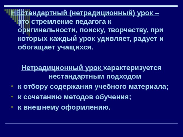 НЕстандартный (нетрадиционный) урок – это стремление педагога к оригинальности, поиску, творчеству, при которых каждый урок удивляет, радует и обогащает учащихся.  Нетрадиционный урок характеризуется нестандартным подходом к отбору содержания учебного материала; к сочетанию методов обучения; к внешнему оформлению. 