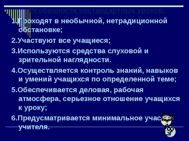 Особенности нестандартных уроков: 1.Проходят в необычной, нетрадиционной обстановке; 2.Участвуют все учащиеся; 3.Используются средства слуховой и зрительной наглядности. 4.Осуществляется контроль знаний, навыков и умений учащихся по определенной теме; 5.Обеспечивается деловая, рабочая атмосфера, серьезное отношение учащихся к уроку; 6.Предусматривается минимальное участие учителя.  