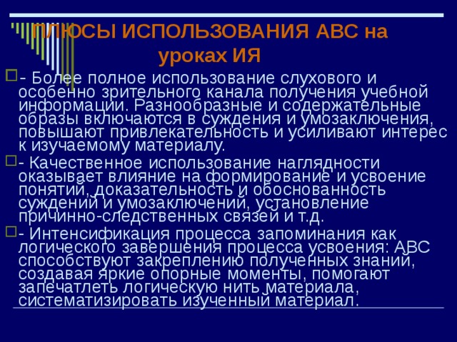 ПЛЮСЫ ИСПОЛЬЗОВАНИЯ АВС на уроках ИЯ - Более полное использование слухового и особенно зрительного канала получения учебной информации. Разнообразные и содержательные образы включаются в суждения и умозаключения, повышают привлекательность и усиливают интерес к изучаемому материалу. - Качественное использование наглядности оказывает влияние на формирование и усвоение понятий, доказательность и обоснованность суждений и умозаключений, установление причинно-следственных связей и т.д. - Интенсификация процесса запоминания как логического завершения процесса усвоения: АВС способствуют закреплению полученных знаний, создавая яркие опорные моменты, помогают запечатлеть логическую нить материала, систематизировать изученный материал. 