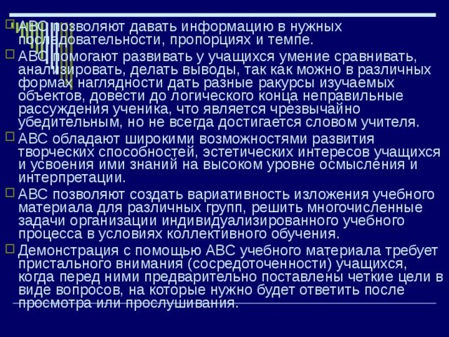 АВС позволяют давать информацию в нужных последовательности, пропорциях и темпе. АВС помогают развивать у учащихся умение сравнивать, анализировать, делать выводы, так как можно в различных формах наглядности дать разные ракурсы изучаемых объектов, довести до логического конца неправильные рассуждения ученика, что является чрезвычайно убедительным, но не всегда достигается словом учителя. АВС обладают широкими возможностями развития творческих способностей, эстетических интересов учащихся и усвоения ими знаний на высоком уровне осмысления и интерпретации. АВС позволяют создать вариативность изложения учебного материала для различных групп, решить многочисленные задачи организации индивидуализированного учебного процесса в условиях коллективного обучения. Демонстрация с помощью АВС учебного материала требует пристального внимания (сосредоточенности) учащихся, когда перед ними предварительно поставлены четкие цели в виде вопросов, на которые нужно будет ответить после просмотра или прослушивания. 