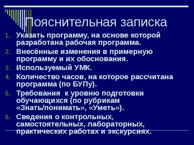 Пояснительная записка Указать программу, на основе которой разработана рабочая программа. Внесённые изменения в примерную программу и их обоснования. Используемый УМК. Количество часов, на которое рассчитана программа (по БУПу). Требования к уровню подготовки обучающихся (по рубрикам «Знать/понимать», «Уметь»). Сведения о контрольных, самостоятельных, лабораторных, практических работах и экскурсиях.   