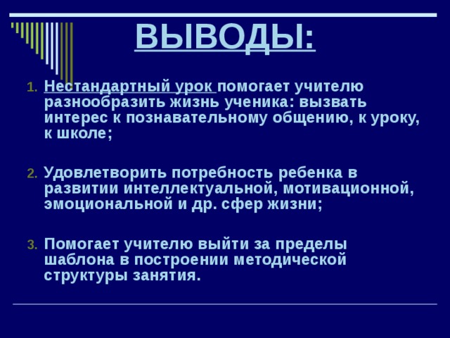 ВЫВОДЫ:  Нестандартный урок помогает учителю разнообразить жизнь ученика: вызвать интерес к познавательному общению, к уроку, к школе;  Удовлетворить потребность ребенка в развитии интеллектуальной, мотивационной, эмоциональной и др. сфер жизни;  Помогает учителю выйти за пределы шаблона в построении методической структуры занятия. 
