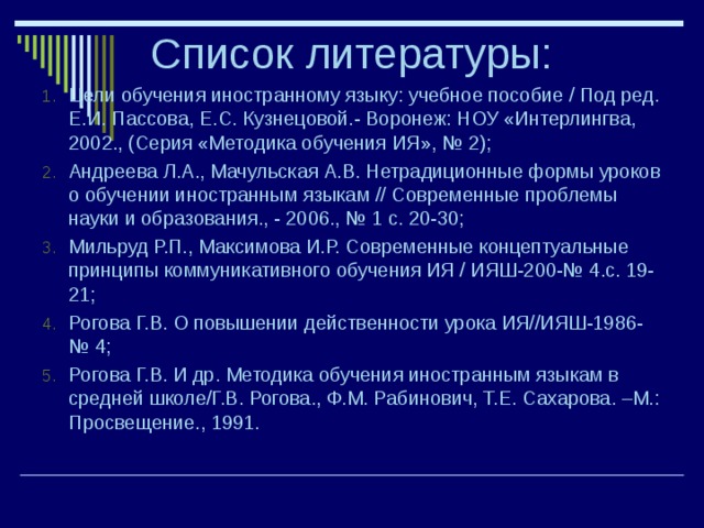 Список литературы: Цели обучения иностранному языку: учебное пособие / Под ред. Е.И. Пассова, Е.С. Кузнецовой.- Воронеж: НОУ «Интерлингва, 2002., (Серия «Методика обучения ИЯ», № 2); Андреева Л.А., Мачульская А.В. Нетрадиционные формы уроков о обучении иностранным языкам // Современные проблемы науки и образования., - 2006., № 1 с. 20-30; Мильруд Р.П., Максимова И.Р. Современные концептуальные принципы коммуникативного обучения ИЯ / ИЯШ-200-№ 4.с. 19-21; Рогова Г.В. О повышении действенности урока ИЯ//ИЯШ-1986-№ 4; Рогова Г.В. И др. Методика обучения иностранным языкам в средней школе/Г.В. Рогова., Ф.М. Рабинович, Т.Е. Сахарова. –М.: Просвещение., 1991.  