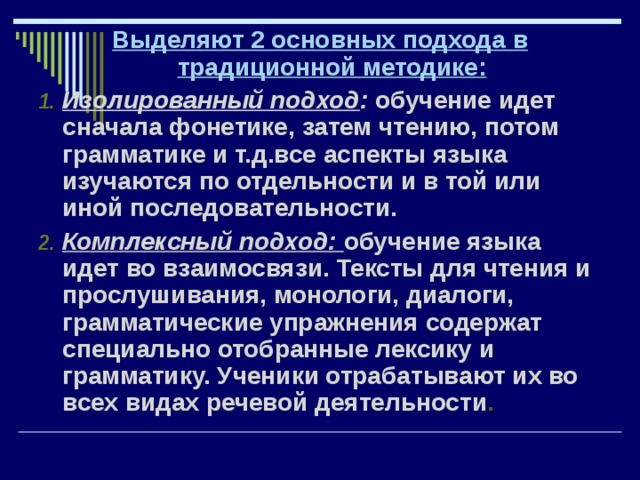 Выделяют 2 основных подхода в традиционной методике: Изолированный подход : обучение идет сначала фонетике, затем чтению, потом грамматике и т.д.все аспекты языка изучаются по отдельности и в той или иной последовательности. Комплексный подход: обучение языка идет во взаимосвязи. Тексты для чтения и прослушивания, монологи, диалоги, грамматические упражнения содержат специально отобранные лексику и грамматику. Ученики отрабатывают их во всех видах речевой деятельности . 