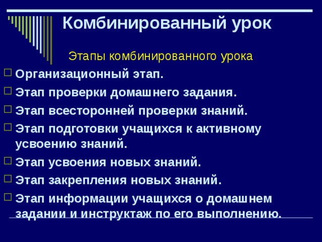 Комбинированный урок Этапы комбинированного урока Организационный этап. Этап проверки домашнего задания. Этап всесторонней проверки знаний. Этап подготовки учащихся к активному усвоению знаний. Этап усвоения новых знаний. Этап закрепления новых знаний. Этап информации учащихся о домашнем задании и инструктаж по его выполнению. 