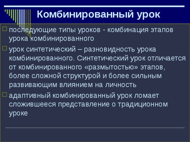 Комбинированный урок последующие типы уроков - комбинация этапов урока комбинированного урок синтетический – разновидность урока комбинированного. Синтетический урок отличается от комбинированного «размытостью» этапов, более сложной структурой и более сильным развивающим влиянием на личность адаптивный комбинированный урок ломает сложившееся представление о традиционном уроке  