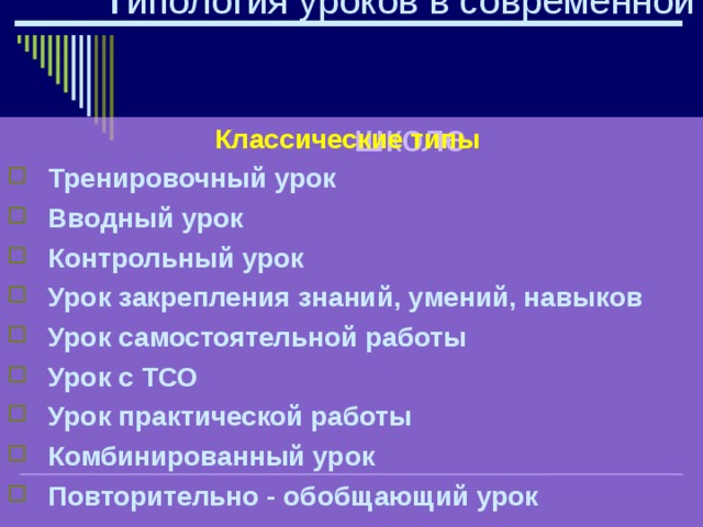  Т ипология уроков в современной школе Классические типы  Тренировочный урок  Вводный урок  Контрольный урок  Урок закрепления  знаний, умений, навыков  Урок самостоятельной работы  Урок с ТСО  Урок практической работы  Комбинированный урок  Повторительно - обобщающий урок  