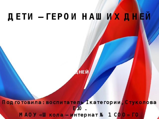 ДЕТИ – ГЕРОИ НАШИХ ДНЕЙ ДЕТИ –ГЕРОИ НАШИХ ДНЕЙ Подготовила: воспитатель I категории, Стуколова Е.Ю. МАОУ «Школа – интернат № 1 СОО» ГО г.Стерлитамак РБ 