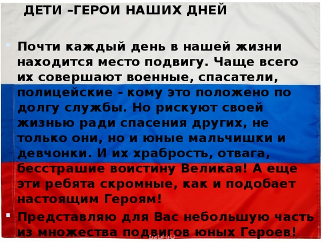  ДЕТИ –ГЕРОИ НАШИХ ДНЕЙ  Почти каждый день в нашей жизни находится место подвигу. Чаще всего их совершают военные, спасатели, полицейские - кому это положено по долгу службы. Но рискуют своей жизнью ради спасения других, не только они, но и юные мальчишки и девчонки. И их храбрость, отвага, бесстрашие воистину Великая! А еще эти ребята скромные, как и подобает настоящим Героям! Представляю для Вас небольшую часть из множества подвигов юных Героев! 