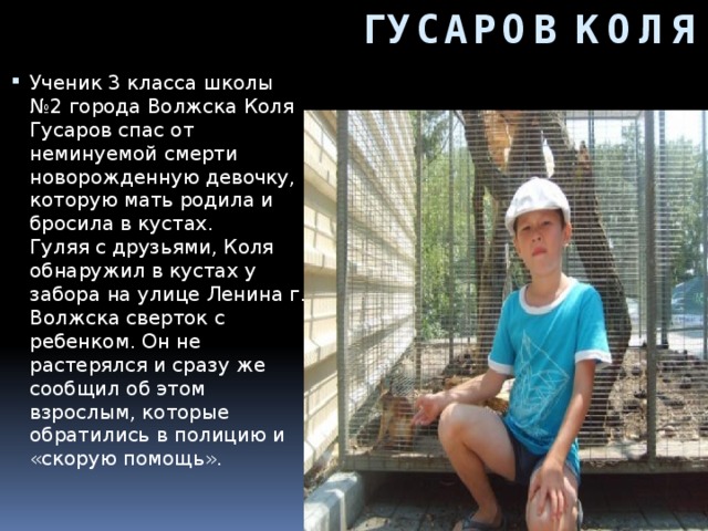 ГУСАРОВ КОЛЯ Ученик 3 класса школы №2 города Волжска Коля Гусаров спас от неминуемой смерти новорожденную девочку, которую мать родила и бросила в кустах.  Гуляя с друзьями, Коля обнаружил в кустах у забора на улице Ленина г. Волжска сверток с ребенком. Он не растерялся и сразу же сообщил об этом взрослым, которые обратились в полицию и «скорую помощь».     