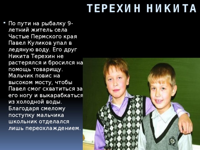 ТЕРЕХИН НИКИТА По пути на рыбалку 9-летний житель села Частые Пермского края Павел Куликов упал в ледяную воду. Его друг Никита Терехин не растерялся и бросился на помощь товарищу. Мальчик повис на высоком мосту, чтобы Павел смог схватиться за его ногу и выкарабкаться из холодной воды. Благодаря смелому поступку мальчика школьник отделался лишь переохлаждением.     