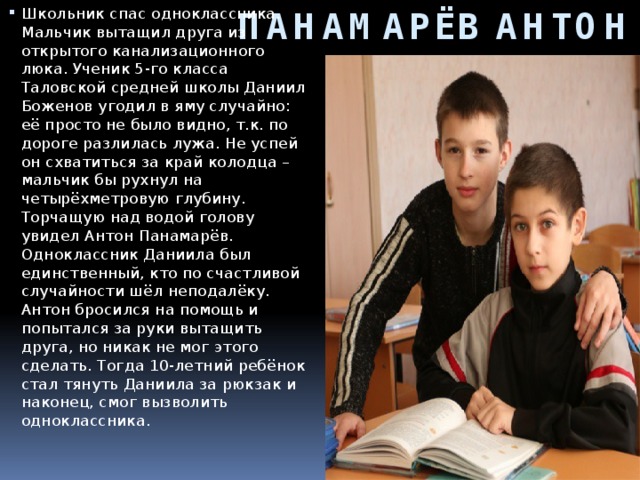 ПАНАМАРЁВ АНТОН Школьник спас одноклассника. Мальчик вытащил друга из открытого канализационного люка. Ученик 5-го класса Таловской средней школы Даниил Боженов угодил в яму случайно: её просто не было видно, т.к. по дороге разлилась лужа. Не успей он схватиться за край колодца – мальчик бы рухнул на четырёхметровую глубину. Торчащую над водой голову увидел Антон Панамарёв. Одноклассник Даниила был единственный, кто по счастливой случайности шёл неподалёку. Антон бросился на помощь и попытался за руки вытащить друга, но никак не мог этого сделать. Тогда 10-летний ребёнок стал тянуть Даниила за рюкзак и наконец, смог вызволить одноклассника.     